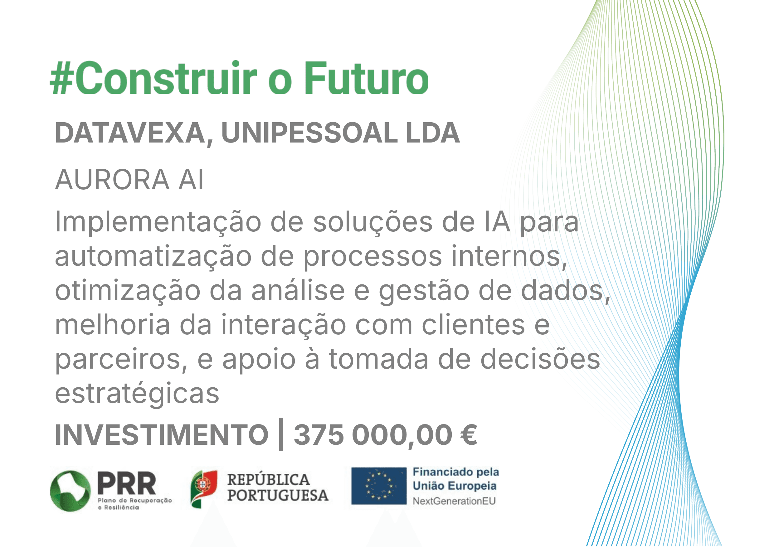 #Construir o Futuro. DATAVEXA, UNIPESSOAL LDA. AURORA AI. Implementação de soluções de IA para automatização de processos internos, otimização da análise e gestão de dados, melhoria da interação com clientes e parceiros, e apoio à tomada de decisões estratégicas. Investimento: 375 000,00 €. Logótipos: PRR – Plano de Recuperação e Resiliência; República Portuguesa; Financiado pela União Europeia – NextGenerationEU.